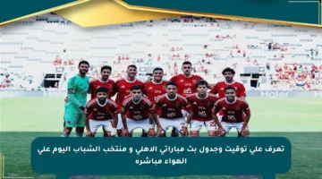 تعرف على توقيت وجدول بث مباراتي الأهلي و منتخب الشباب اليوم على الهواء مباشرة